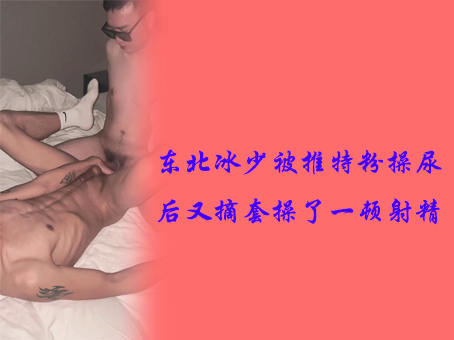 东北冰少被推特粉操尿后又摘套操了一顿射精